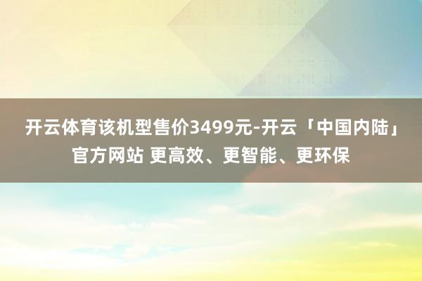 开云体育该机型售价3499元-开云「中国内陆」官方网站 更高效、更智能、更环保