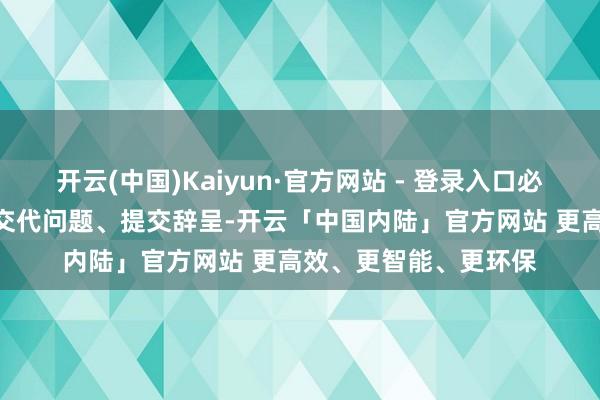 开云(中国)Kaiyun·官方网站 - 登录入口必须在3月31日前限时交代问题、提交辞呈-开云「中国内陆」官方网站 更高效、更智能、更环保