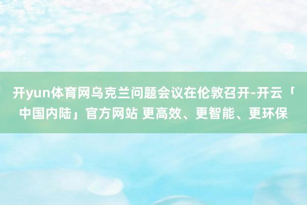 开yun体育网乌克兰问题会议在伦敦召开-开云「中国内陆」官方网站 更高效、更智能、更环保