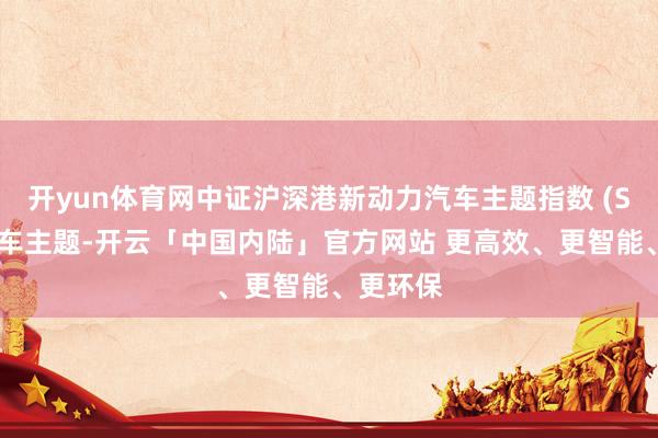 开yun体育网中证沪深港新动力汽车主题指数 (SSH新能车主题-开云「中国内陆」官方网站 更高效、更智能、更环保