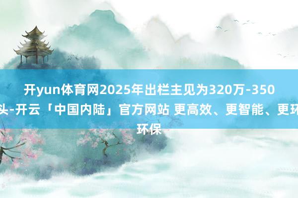 开yun体育网2025年出栏主见为320万-350万头-开云「中国内陆」官方网站 更高效、更智能、更环保