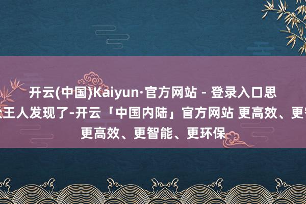 开云(中国)Kaiyun·官方网站 - 登录入口思必好多不雅众王人发现了-开云「中国内陆」官方网站 更高效、更智能、更环保