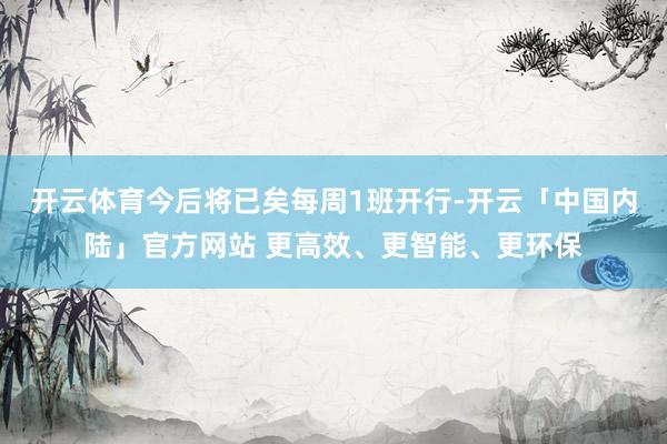开云体育今后将已矣每周1班开行-开云「中国内陆」官方网站 更高效、更智能、更环保