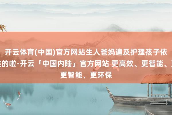 开云体育(中国)官方网站生人爸妈遍及护理孩子依然够难的啦-开云「中国内陆」官方网站 更高效、更智能、更环保