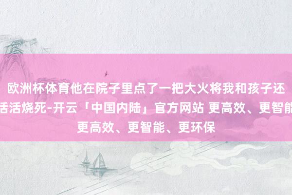 欧洲杯体育他在院子里点了一把大火将我和孩子还有我爸妈活活烧死-开云「中国内陆」官方网站 更高效、更智能、更环保