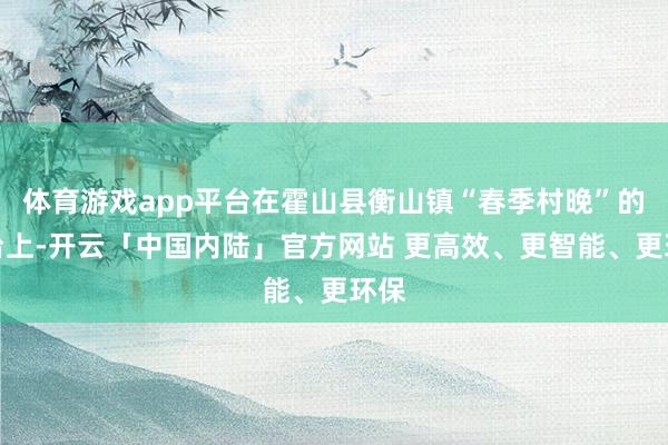 体育游戏app平台在霍山县衡山镇“春季村晚”的舞台上-开云「中国内陆」官方网站 更高效、更智能、更环保