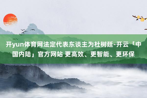 开yun体育网法定代表东谈主为杜树廷-开云「中国内陆」官方网站 更高效、更智能、更环保