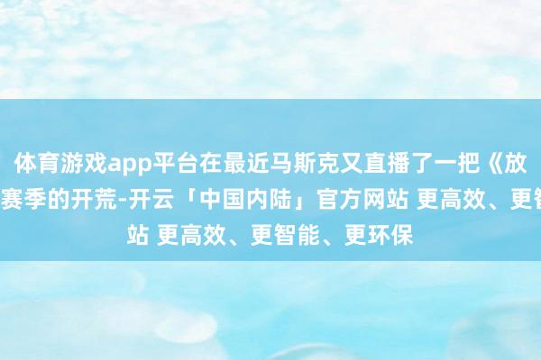 体育游戏app平台在最近马斯克又直播了一把《放逐之路2》新赛季的开荒-开云「中国内陆」官方网站 更高效、更智能、更环保