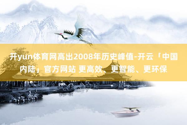 开yun体育网高出2008年历史峰值-开云「中国内陆」官方网站 更高效、更智能、更环保