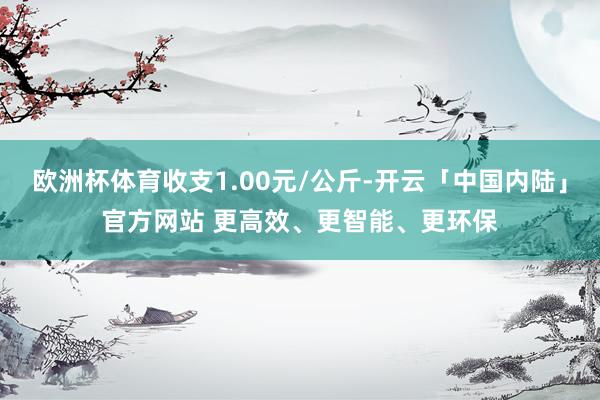 欧洲杯体育收支1.00元/公斤-开云「中国内陆」官方网站 更高效、更智能、更环保