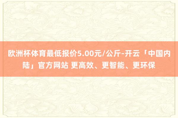 欧洲杯体育最低报价5.00元/公斤-开云「中国内陆」官方网站 更高效、更智能、更环保