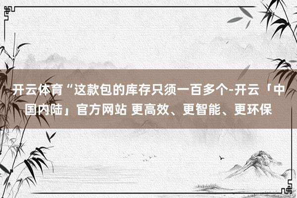 开云体育“这款包的库存只须一百多个-开云「中国内陆」官方网站 更高效、更智能、更环保