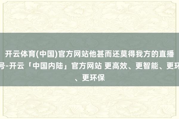 开云体育(中国)官方网站他甚而还莫得我方的直播账号-开云「中国内陆」官方网站 更高效、更智能、更环保