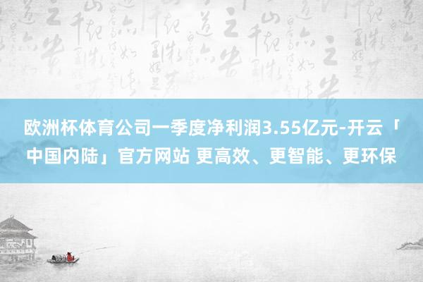 欧洲杯体育公司一季度净利润3.55亿元-开云「中国内陆」官方网站 更高效、更智能、更环保