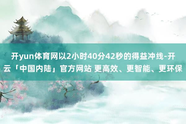 开yun体育网以2小时40分42秒的得益冲线-开云「中国内陆」官方网站 更高效、更智能、更环保