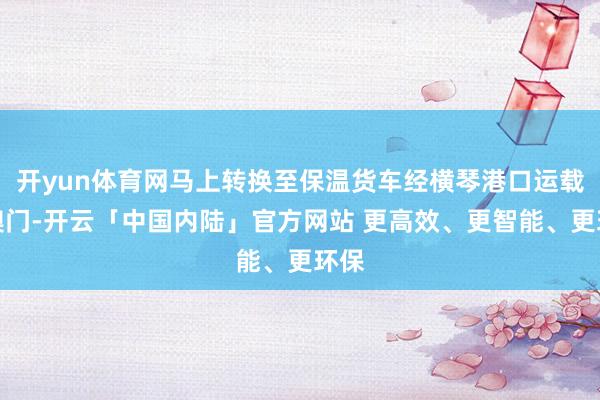 开yun体育网马上转换至保温货车经横琴港口运载至澳门-开云「中国内陆」官方网站 更高效、更智能、更环保