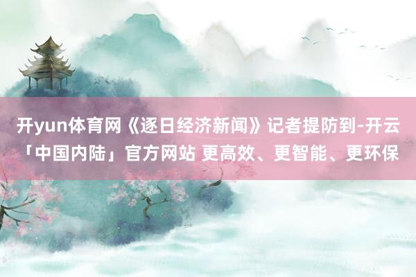 开yun体育网《逐日经济新闻》记者提防到-开云「中国内陆」官方网站 更高效、更智能、更环保