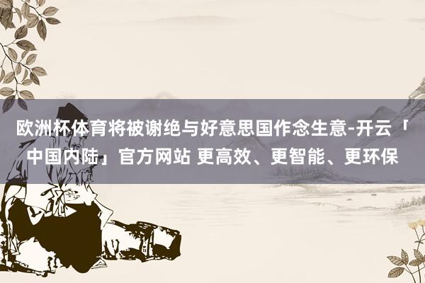 欧洲杯体育将被谢绝与好意思国作念生意-开云「中国内陆」官方网站 更高效、更智能、更环保