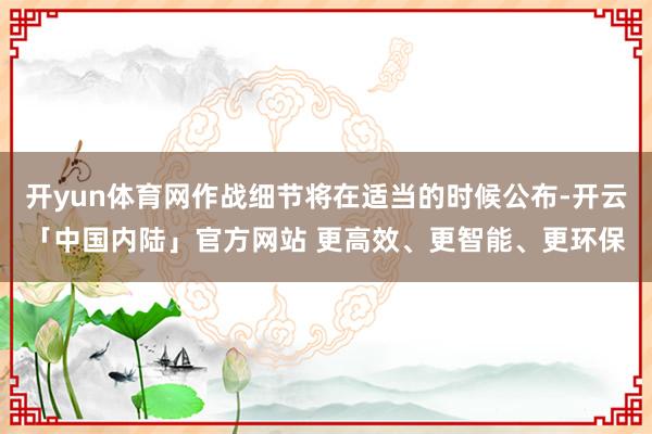 开yun体育网作战细节将在适当的时候公布-开云「中国内陆」官方网站 更高效、更智能、更环保