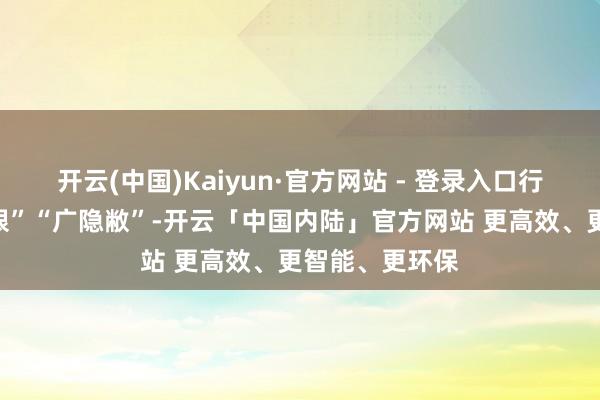 开云(中国)Kaiyun·官方网站 - 登录入口行径出奇“大界限”“广隐敝”-开云「中国内陆」官方网站 更高效、更智能、更环保