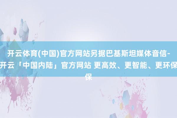 开云体育(中国)官方网站另据巴基斯坦媒体音信-开云「中国内陆」官方网站 更高效、更智能、更环保