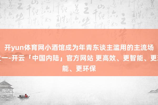 开yun体育网小酒馆成为年青东谈主滥用的主流场景之一-开云「中国内陆」官方网站 更高效、更智能、更环保