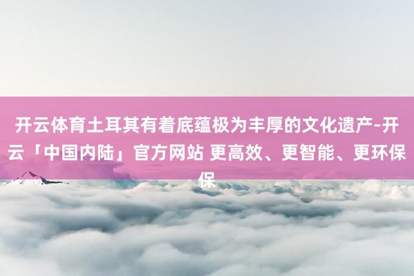 开云体育土耳其有着底蕴极为丰厚的文化遗产-开云「中国内陆」官方网站 更高效、更智能、更环保