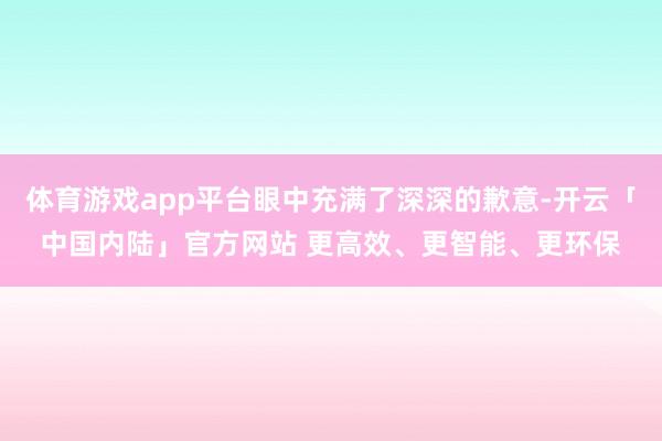 体育游戏app平台眼中充满了深深的歉意-开云「中国内陆」官方网站 更高效、更智能、更环保