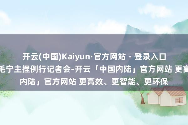 开云(中国)Kaiyun·官方网站 - 登录入口社交部发言东说念主毛宁主捏例行记者会-开云「中国内陆」官方网站 更高效、更智能、更环保