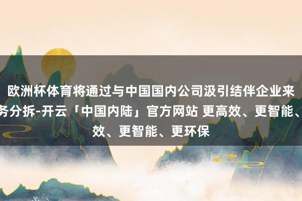 欧洲杯体育将通过与中国国内公司汲引结伴企业来完毕业务分拆-开云「中国内陆」官方网站 更高效、更智能、更环保