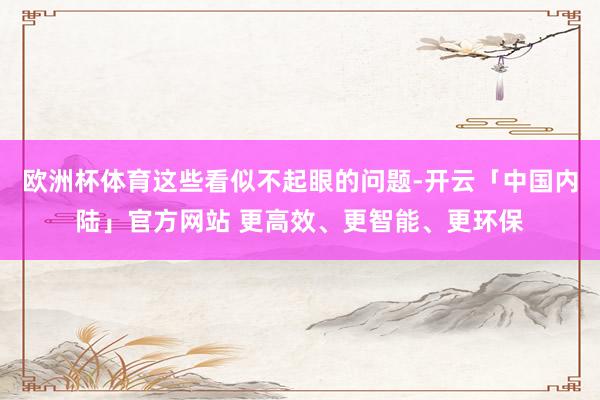 欧洲杯体育这些看似不起眼的问题-开云「中国内陆」官方网站 更高效、更智能、更环保