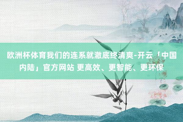欧洲杯体育我们的连系就澈底终清爽-开云「中国内陆」官方网站 更高效、更智能、更环保