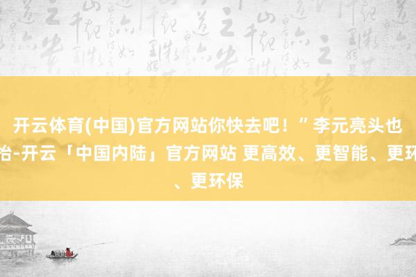 开云体育(中国)官方网站你快去吧！”李元亮头也不抬-开云「中国内陆」官方网站 更高效、更智能、更环保