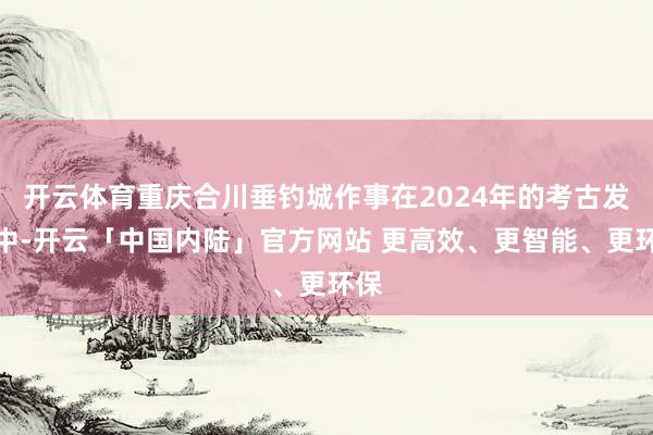 开云体育重庆合川垂钓城作事在2024年的考古发掘中-开云「中国内陆」官方网站 更高效、更智能、更环保