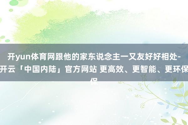 开yun体育网跟他的家东说念主一又友好好相处-开云「中国内陆」官方网站 更高效、更智能、更环保