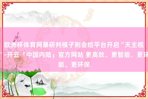 欧洲杯体育网暴研判模子则会给平台开启“天主视角”-开云「中国内陆」官方网站 更高效、更智能、更环保