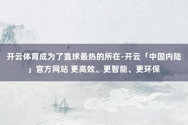 开云体育成为了寰球最热的所在-开云「中国内陆」官方网站 更高效、更智能、更环保