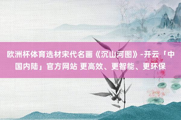 欧洲杯体育选材宋代名画《沉山河图》-开云「中国内陆」官方网站 更高效、更智能、更环保