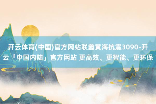 开云体育(中国)官方网站联鑫黄海抗震3090-开云「中国内陆」官方网站 更高效、更智能、更环保