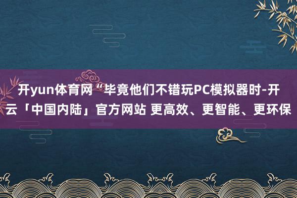 开yun体育网“毕竟他们不错玩PC模拟器时-开云「中国内陆」官方网站 更高效、更智能、更环保