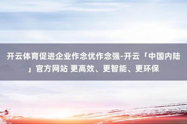 开云体育促进企业作念优作念强-开云「中国内陆」官方网站 更高效、更智能、更环保