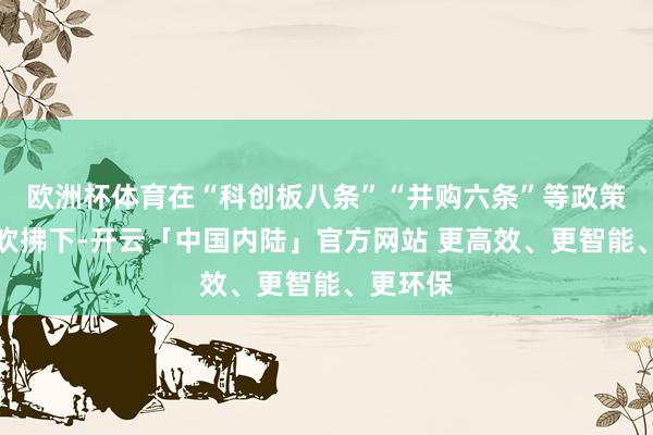 欧洲杯体育在“科创板八条”“并购六条”等政策春风的吹拂下-开云「中国内陆」官方网站 更高效、更智能、更环保