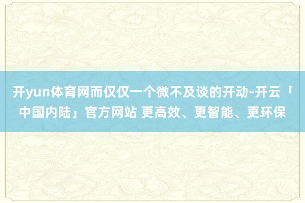 开yun体育网而仅仅一个微不及谈的开动-开云「中国内陆」官方网站 更高效、更智能、更环保
