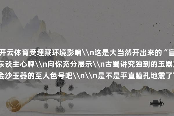 开云体育受埋藏环境影响\n这是大当然开出来的“盲盒”\n主打一个“沁”东谈主心脾\n向你充分展示\n古蜀讲究独到的玉器文化魔力\n迅速纯享金沙玉器的至人色号吧\n\n是不是平直瞳孔地震了\n还有的网友不外瘾\n对玉璧的“长相”也上面了\n来自音乐圈的、咖啡圈的趣味者纷纷联动\n\n有说像阐扬版CD的\n\n有说思带回家当咖啡滤杯的\n看出来了\n是忠心动了\n\n&nbsp;&nbsp;&nbsp;-开云「中国内陆」官方网站 更高效、更智能、更环保