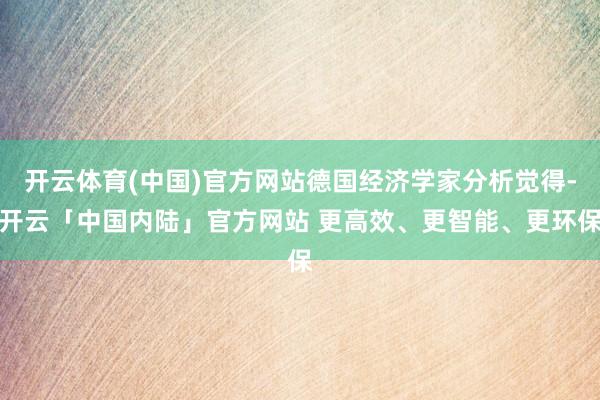开云体育(中国)官方网站德国经济学家分析觉得-开云「中国内陆」官方网站 更高效、更智能、更环保