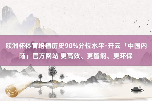 欧洲杯体育培植历史90%分位水平-开云「中国内陆」官方网站 更高效、更智能、更环保
