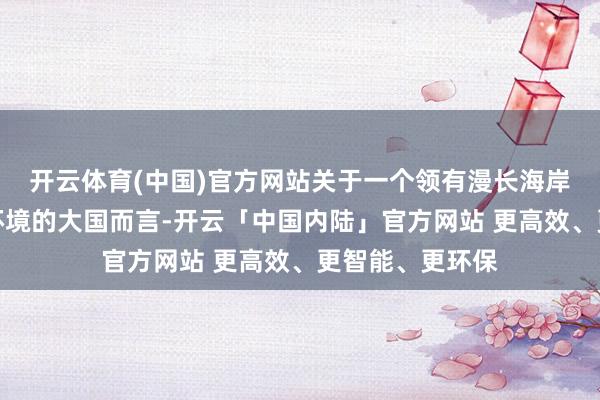 开云体育(中国)官方网站关于一个领有漫长海岸线和复杂安全环境的大国而言-开云「中国内陆」官方网站 更高效、更智能、更环保