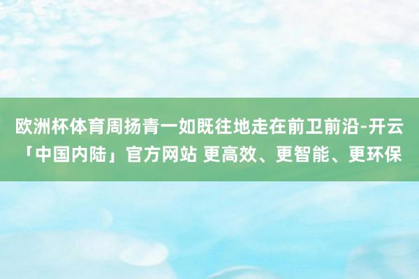 欧洲杯体育周扬青一如既往地走在前卫前沿-开云「中国内陆」官方网站 更高效、更智能、更环保