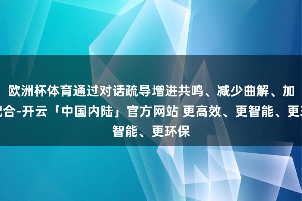 欧洲杯体育通过对话疏导增进共鸣、减少曲解、加强配合-开云「中国内陆」官方网站 更高效、更智能、更环保