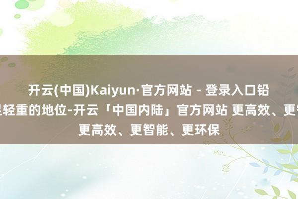 开云(中国)Kaiyun·官方网站 - 登录入口铅均占据着举足轻重的地位-开云「中国内陆」官方网站 更高效、更智能、更环保